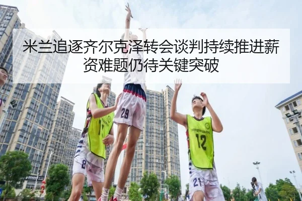 米兰追逐齐尔克泽转会谈判持续推进薪资难题仍待关键突破