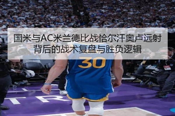 国米与AC米兰德比战恰尔汗奥卢远射背后的战术复盘与胜负逻辑