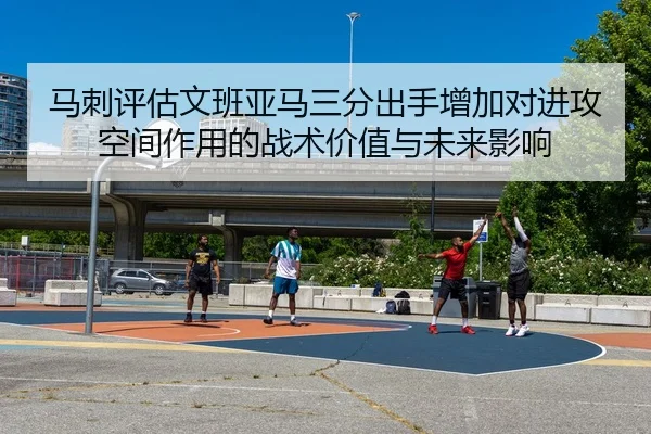马刺评估文班亚马三分出手增加对进攻空间作用的战术价值与未来影响