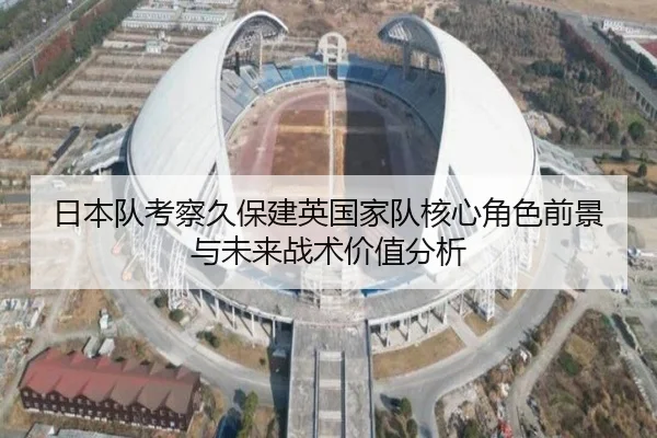 日本队考察久保建英国家队核心角色前景与未来战术价值分析