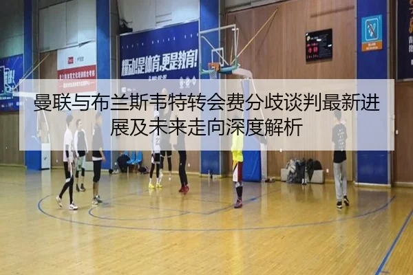 曼联与布兰斯韦特转会费分歧谈判最新进展及未来走向深度解析